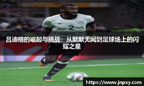 吕迪格的崛起与挑战：从默默无闻到足球场上的闪耀之星